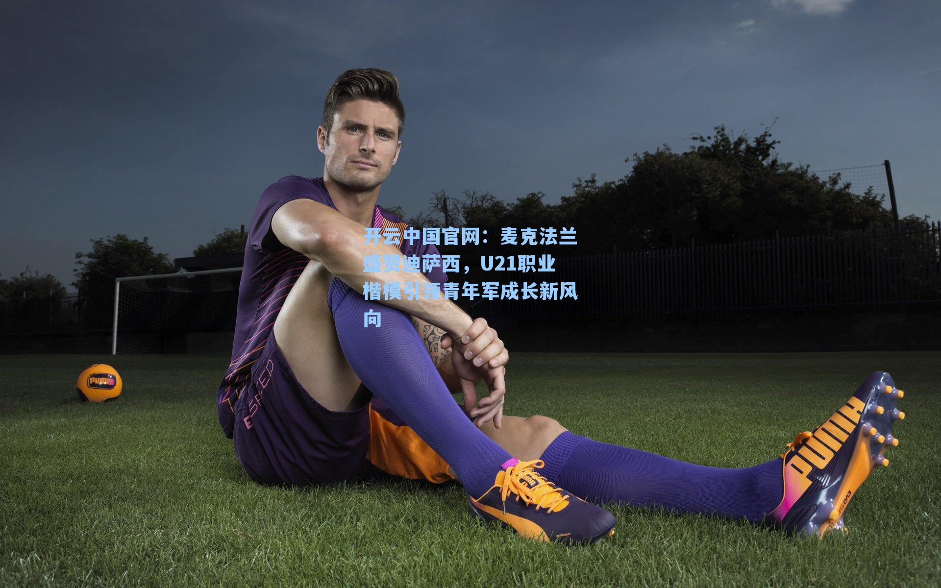开云中国官网：麦克法兰盛赞迪萨西，U21职业楷模引领青年军成长新风向