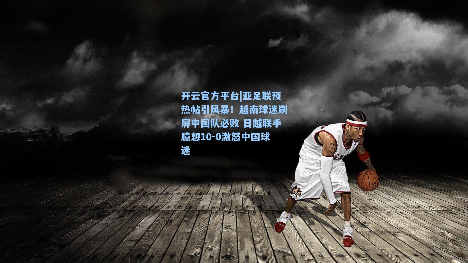 开云官方平台|亚足联预热帖引风暴!越南球迷刷屏中国队必败 日越联手臆想10-0激怒中国球迷